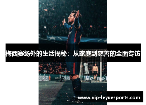 梅西赛场外的生活揭秘：从家庭到慈善的全面专访