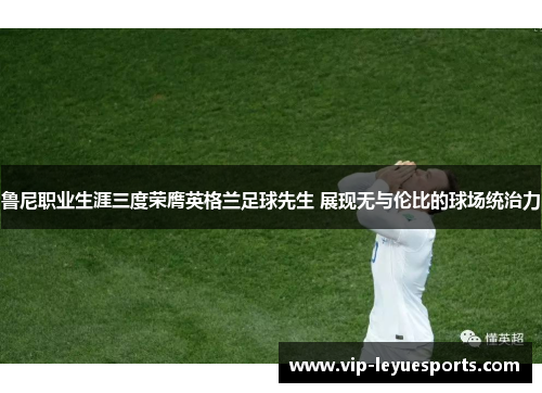 鲁尼职业生涯三度荣膺英格兰足球先生 展现无与伦比的球场统治力