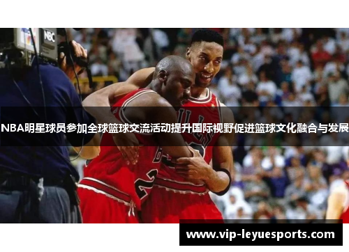 NBA明星球员参加全球篮球交流活动提升国际视野促进篮球文化融合与发展
