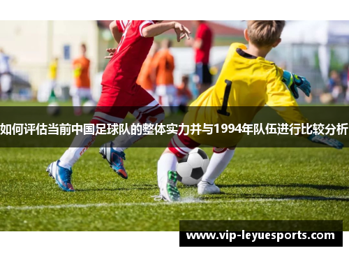 如何评估当前中国足球队的整体实力并与1994年队伍进行比较分析