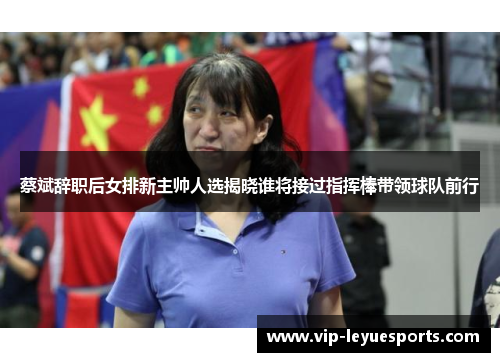 蔡斌辞职后女排新主帅人选揭晓谁将接过指挥棒带领球队前行