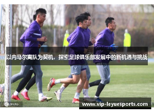 以内马尔离队为契机，探索足球俱乐部发展中的新机遇与挑战