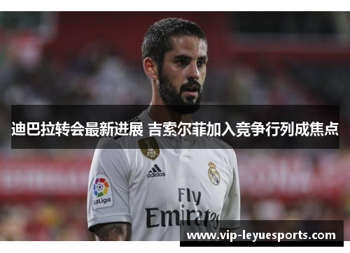 迪巴拉转会最新进展 吉索尔菲加入竞争行列成焦点