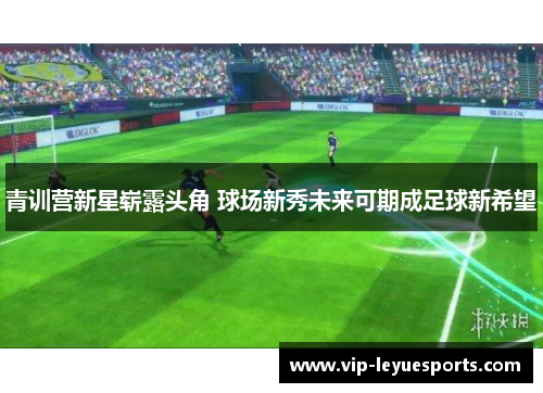 青训营新星崭露头角 球场新秀未来可期成足球新希望 青训营新星崭露头角 球场新秀未来可期成足球新希望