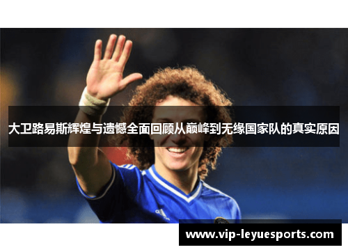 大卫路易斯辉煌与遗憾全面回顾从巅峰到无缘国家队的真实原因