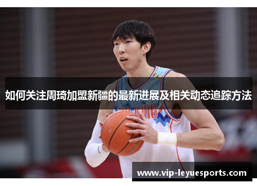 如何关注周琦加盟新疆的最新进展及相关动态追踪方法