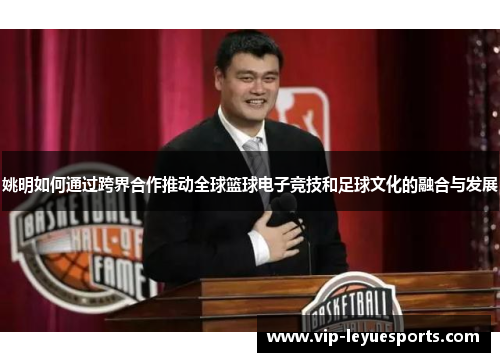 姚明如何通过跨界合作推动全球篮球电子竞技和足球文化的融合与发展