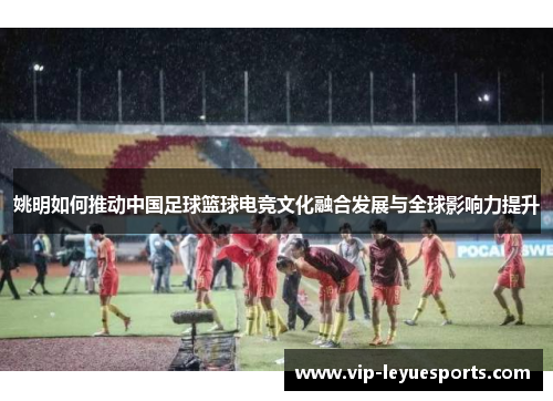 姚明如何推动中国足球篮球电竞文化融合发展与全球影响力提升