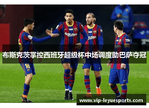 布斯克茨掌控西班牙超级杯中场调度助巴萨夺冠